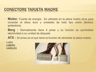 CONECTORE TARJETA MADRE 
 Molex: Fuente de energía . Es utilizado en la placa madre sirve para 
conectar el disco duro y unidades de todo tipo como (lectora, 
grabadora). 
 Berg : Normalmente tiene 4 pines y su función es suministrar 
electricidad a su unidad de disquete 
 ATX : 20 pines es el que tiene la función de alimentar la placa madre. 
1-ATX 
2-BERG 
3-MOLEX 
 