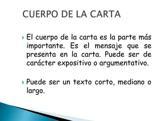    El cuerpo de la carta es la parte más
    importante. Es el mensaje que se
    presenta en la carta. Puede ser de
    carácter expositivo o argumentativo.

   Puede ser un texto corto, mediano o
    largo.
 