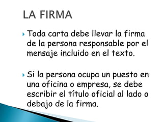  Toda carta debe llevar la firma
 de la persona responsable por el
 mensaje incluido en el texto.

 Si
   la persona ocupa un puesto en
 una oficina o empresa, se debe
 escribir el título oficial al lado o
 debajo de la firma.
 