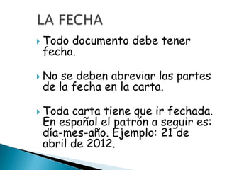  Tododocumento debe tener
 fecha.

 No se deben abreviar las partes
 de la fecha en la carta.

 Toda carta tiene que ir fechada.
 En español el patrón a seguir es:
 día-mes-año. Ejemplo: 21 de
 abril de 2012.
 