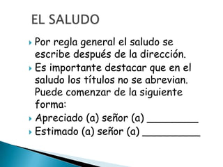  Por regla general el saludo se
  escribe después de la dirección.
 Es importante destacar que en el
  saludo los títulos no se abrevian.
  Puede comenzar de la siguiente
  forma:
 Apreciado (a) señor (a) ________
 Estimado (a) señor (a) _________
 
