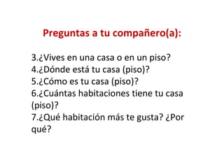 Preguntas a tu compañero(a):

3.¿Vives en una casa o en un piso?
4.¿Dónde está tu casa (piso)?
5.¿Cómo es tu casa (piso)?
6.¿Cuántas habitaciones tiene tu casa
(piso)?
7.¿Qué habitación más te gusta? ¿Por
qué?
 