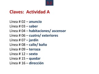3.2

Claves: Actividad A
Línea # 02 – anuncio
Línea # 03 – saber
Línea # 04 – habitaciones/ ascensor
Línea # 06 – cuatro/ exteriores
Línea # 07 – jardín
Línea # 08 – calle/ baño
Línea # 09 – terraza
Línea # 12 – sexto
Línea # 15 – quedar
Línea # 16 – dirección
 