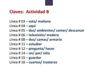 3.2

Claves: Actividad B
Línea # 03 – esta/ mañana
Línea # 04 – aquí
Línea # 05 – dos/ ambientes/ comer/ descansar
Línea # 06 – televisión/ madera
Línea # 08 – dos/ camas/ armario
Línea # 11 – estudiar
Línea # 12 – pregunta/ hacer
Línea # 14 – un/ par/ sitio
Línea # 15 – guardar
Línea # 16 – cuartos/ trasteros
 
