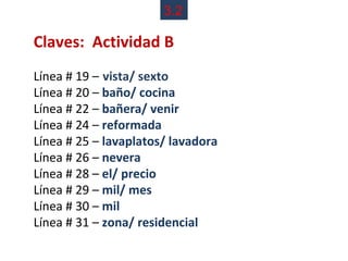3.2

Claves: Actividad B
Línea # 19 – vista/ sexto
Línea # 20 – baño/ cocina
Línea # 22 – bañera/ venir
Línea # 24 – reformada
Línea # 25 – lavaplatos/ lavadora
Línea # 26 – nevera
Línea # 28 – el/ precio
Línea # 29 – mil/ mes
Línea # 30 – mil
Línea # 31 – zona/ residencial
 