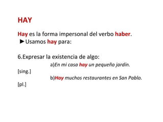 HAY
Hay es la forma impersonal del verbo haber.
►Usamos hay para:

6.Expresar la existencia de algo:
             a)En mi casa hay un pequeño jardín.
[sing.]
             b)Hay muchos restaurantes en San Pablo.
[pl.]
 