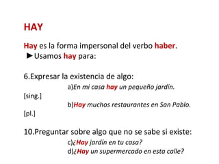 HAY
Hay es la forma impersonal del verbo haber.
►Usamos hay para:

6.Expresar la existencia de algo:
             a)En mi casa hay un pequeño jardín.
[sing.]
             b)Hay muchos restaurantes en San Pablo.
[pl.]

10.Preguntar sobre algo que no se sabe si existe:
             c)¿Hay jardín en tu casa?
             d)¿Hay un supermercado en esta calle?
 