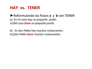 HAY vs. TENER
►Reformulando las frases a y b con TENER:
a) En mi casa hay un pequeño jardín.
a1)Mi casa tiene un pequeño jardín.

b) En San Pablo hay muchos restaurantes.
b1)San Pablo tiene muchos restaurantes .
 