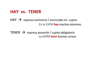 HAY vs. TENER
HAY  expresa existencia / enunciado sin sujeto
                    En la ESPM hay muchos alumnos.

TENER  expresa posesión / sujeto obligatorio
                    La ESPM tiene buenos cursos.
 