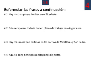 3.5
Reformular las frases a continuación:
                                                                        4
4.1 Hay muchas playas bonitas en el Nordeste.




4.2 Estas empresas todavía tienen plazas de trabajo para ingenieros.



4.3 Hay más casas que edificios en los barrios de Miraflores y San Pedro.



4.4 Aquella zona tiene pocas estaciones de metro.
 