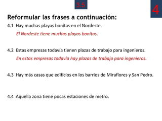 3.5
Reformular las frases a continuación:
                                                                        4
4.1 Hay muchas playas bonitas en el Nordeste.
    El Nordeste tiene muchas playas bonitas.


4.2 Estas empresas todavía tienen plazas de trabajo para ingenieros.
    En estas empresas todavía hay plazas de trabajo para ingenieros.


4.3 Hay más casas que edificios en los barrios de Miraflores y San Pedro.



4.4 Aquella zona tiene pocas estaciones de metro.
 