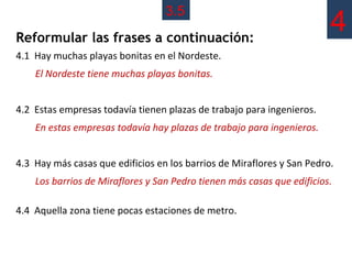 3.5
Reformular las frases a continuación:
                                                                        4
4.1 Hay muchas playas bonitas en el Nordeste.
    El Nordeste tiene muchas playas bonitas.


4.2 Estas empresas todavía tienen plazas de trabajo para ingenieros.
    En estas empresas todavía hay plazas de trabajo para ingenieros.


4.3 Hay más casas que edificios en los barrios de Miraflores y San Pedro.
    Los barrios de Miraflores y San Pedro tienen más casas que edificios.

4.4 Aquella zona tiene pocas estaciones de metro.
 