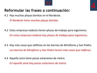 3.5
Reformular las frases a continuación:
                                                                        4
4.1 Hay muchas playas bonitas en el Nordeste.
    El Nordeste tiene muchas playas bonitas.


4.2 Estas empresas todavía tienen plazas de trabajo para ingenieros.
    En estas empresas todavía hay plazas de trabajo para ingenieros.


4.3 Hay más casas que edificios en los barrios de Miraflores y San Pedro.
    Los barrios de Miraflores y San Pedro tienen más casas que edificios.

4.4 Aquella zona tiene pocas estaciones de metro.
    En aquella zona hay pocas estaciones de metro.
 