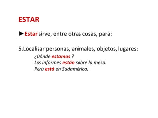 ESTAR
►Estar sirve, entre otras cosas, para:

5.Localizar personas, animales, objetos, lugares:
      ¿Dónde estamos ?
      Los informes están sobre la mesa.
      Perú está en Sudamérica.
 