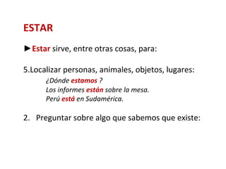 ESTAR
►Estar sirve, entre otras cosas, para:

5.Localizar personas, animales, objetos, lugares:
      ¿Dónde estamos ?
      Los informes están sobre la mesa.
      Perú está en Sudamérica.

2. Preguntar sobre algo que sabemos que existe:
 