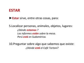 ESTAR
►Estar sirve, entre otras cosas, para:

5.Localizar personas, animales, objetos, lugares:
      ¿Dónde estamos ?
      Los informes están sobre la mesa.
      Perú está en Sudamérica.

10.Preguntar sobre algo que sabemos que existe:
             ¿Dónde está el Café Tortoni?
 