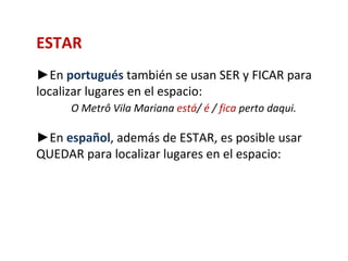 ESTAR
►En portugués también se usan SER y FICAR para
localizar lugares en el espacio:
     O Metrô Vila Mariana está/ é / fica perto daqui.

►En español, además de ESTAR, es posible usar
QUEDAR para localizar lugares en el espacio:
 