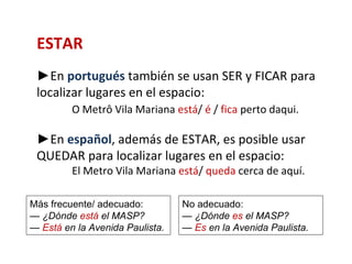 ESTAR
 ►En portugués también se usan SER y FICAR para
 localizar lugares en el espacio:
         O Metrô Vila Mariana está/ é / fica perto daqui.

 ►En español, además de ESTAR, es posible usar
 QUEDAR para localizar lugares en el espacio:
         El Metro Vila Mariana está/ queda cerca de aquí.

Más frecuente/ adecuado:         No adecuado:
— ¿Dónde está el MASP?           — ¿Dónde es el MASP?
— Está en la Avenida Paulista.   — Es en la Avenida Paulista.
 