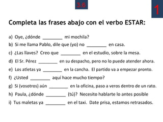3.6
                                                                           1
Completa las frases abajo con el verbo ESTAR:

a) Oye, ¿dónde ________ mi mochila?
b) Si me llama Pablo, dile que (yo) no ________ en casa.
c) ¿Las llaves? Creo que ________ en el estudio, sobre la mesa.
d) El Sr. Pérez ________ en su despacho, pero no lo puede atender ahora.
e) Los atletas ya ________ en la cancha. El partido va a empezar pronto.
f) ¿Usted ________ aquí hace mucho tiempo?
g) Si (vosotros) aún ________ en la oficina, paso a veros dentro de un rato.
h) Paula, ¿dónde ________ (tú)? Necesito hablarte lo antes posible
i) Tus maletas ya ________ en el taxi. Date prisa, estamos retrasados.
 