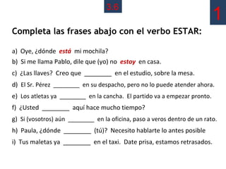 3.6
                                                                           1
Completa las frases abajo con el verbo ESTAR:

a) Oye, ¿dónde está mi mochila?
b) Si me llama Pablo, dile que (yo) no estoy en casa.
c) ¿Las llaves? Creo que ________ en el estudio, sobre la mesa.
d) El Sr. Pérez ________ en su despacho, pero no lo puede atender ahora.
e) Los atletas ya ________ en la cancha. El partido va a empezar pronto.
f) ¿Usted ________ aquí hace mucho tiempo?
g) Si (vosotros) aún ________ en la oficina, paso a veros dentro de un rato.
h) Paula, ¿dónde ________ (tú)? Necesito hablarte lo antes posible
i) Tus maletas ya ________ en el taxi. Date prisa, estamos retrasados.
 
