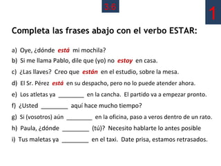3.6
                                                                           1
Completa las frases abajo con el verbo ESTAR:

a) Oye, ¿dónde está mi mochila?
b) Si me llama Pablo, dile que (yo) no estoy en casa.
c) ¿Las llaves? Creo que están en el estudio, sobre la mesa.
d) El Sr. Pérez está en su despacho, pero no lo puede atender ahora.
e) Los atletas ya ________ en la cancha. El partido va a empezar pronto.
f) ¿Usted ________ aquí hace mucho tiempo?
g) Si (vosotros) aún ________ en la oficina, paso a veros dentro de un rato.
h) Paula, ¿dónde ________ (tú)? Necesito hablarte lo antes posible
i) Tus maletas ya ________ en el taxi. Date prisa, estamos retrasados.
 