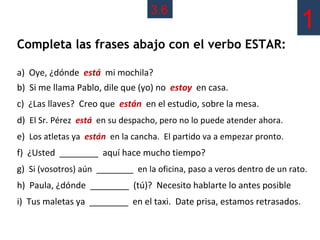 3.6
                                                                          1
Completa las frases abajo con el verbo ESTAR:

a) Oye, ¿dónde está mi mochila?
b) Si me llama Pablo, dile que (yo) no estoy en casa.
c) ¿Las llaves? Creo que están en el estudio, sobre la mesa.
d) El Sr. Pérez está en su despacho, pero no lo puede atender ahora.
e) Los atletas ya están en la cancha. El partido va a empezar pronto.
f) ¿Usted ________ aquí hace mucho tiempo?
g) Si (vosotros) aún ________ en la oficina, paso a veros dentro de un rato.
h) Paula, ¿dónde ________ (tú)? Necesito hablarte lo antes posible
i) Tus maletas ya ________ en el taxi. Date prisa, estamos retrasados.
 