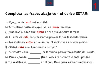 3.6
                                                                          1
Completa las frases abajo con el verbo ESTAR:

a) Oye, ¿dónde está mi mochila?
b) Si me llama Pablo, dile que (yo) no estoy en casa.
c) ¿Las llaves? Creo que están en el estudio, sobre la mesa.
d) El Sr. Pérez está en su despacho, pero no lo puede atender ahora.
e) Los atletas ya están en la cancha. El partido va a empezar pronto.
f) ¿Usted está aquí hace mucho tiempo?
g) Si (vosotros) aún ________ en la oficina, paso a veros dentro de un rato.
h) Paula, ¿dónde ________ (tú)? Necesito hablarte lo antes posible
i) Tus maletas ya ________ en el taxi. Date prisa, estamos retrasados.
 