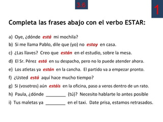 3.6
                                                                             1
Completa las frases abajo con el verbo ESTAR:

a) Oye, ¿dónde está mi mochila?
b) Si me llama Pablo, dile que (yo) no estoy en casa.
c) ¿Las llaves? Creo que están en el estudio, sobre la mesa.
d) El Sr. Pérez está en su despacho, pero no lo puede atender ahora.
e) Los atletas ya están en la cancha. El partido va a empezar pronto.
f) ¿Usted está aquí hace mucho tiempo?
g) Si (vosotros) aún estáis en la oficina, paso a veros dentro de un rato.
h) Paula, ¿dónde ________ (tú)? Necesito hablarte lo antes posible
i) Tus maletas ya ________ en el taxi. Date prisa, estamos retrasados.
 
