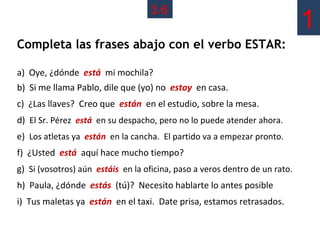 3.6
                                                                             1
Completa las frases abajo con el verbo ESTAR:

a) Oye, ¿dónde está mi mochila?
b) Si me llama Pablo, dile que (yo) no estoy en casa.
c) ¿Las llaves? Creo que están en el estudio, sobre la mesa.
d) El Sr. Pérez está en su despacho, pero no lo puede atender ahora.
e) Los atletas ya están en la cancha. El partido va a empezar pronto.
f) ¿Usted está aquí hace mucho tiempo?
g) Si (vosotros) aún estáis en la oficina, paso a veros dentro de un rato.
h) Paula, ¿dónde estás (tú)? Necesito hablarte lo antes posible
i) Tus maletas ya están en el taxi. Date prisa, estamos retrasados.
 