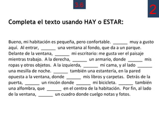 3.6
                                                                     2
Completa el texto usando HAY o ESTAR:


Bueno, mi habitación es pequeña, pero confortable. ______ muy a gusto
aquí. Al entrar, ______ una ventana al fondo, que da a un parque.
Delante de la ventana, ______ mi escritorio: me gusta ver el paisaje
mientras trabajo. A la derecha, ______ un armario, donde ______ mis
ropas y otros objetos. A la izquierda, ______ mi cama, y al lado ______
una mesilla de noche. ______ también una estantería, en la pared
opuesta a la ventana, donde ______ mis libros y carpetas. Detrás de la
puerta, ______ un rincón donde ______ mi bicicleta. ______ también
una alfombra, que ______ en el centro de la habitación. Por fin, al lado
de la ventana, ______ un cuadro donde cuelgo notas y fotos.
 