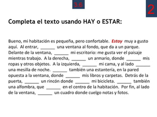 3.6
                                                                      2
Completa el texto usando HAY o ESTAR:


Bueno, mi habitación es pequeña, pero confortable. Estoy muy a gusto
aquí. Al entrar, ______ una ventana al fondo, que da a un parque.
Delante de la ventana, ______ mi escritorio: me gusta ver el paisaje
mientras trabajo. A la derecha, ______ un armario, donde ______ mis
ropas y otros objetos. A la izquierda, ______ mi cama, y al lado ______
una mesilla de noche. ______ también una estantería, en la pared
opuesta a la ventana, donde ______ mis libros y carpetas. Detrás de la
puerta, ______ un rincón donde ______ mi bicicleta. ______ también
una alfombra, que ______ en el centro de la habitación. Por fin, al lado
de la ventana, ______ un cuadro donde cuelgo notas y fotos.
 