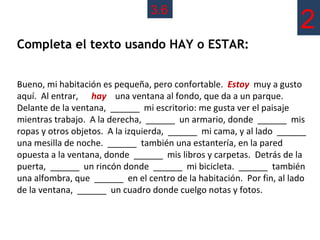 3.6
                                                                      2
Completa el texto usando HAY o ESTAR:


Bueno, mi habitación es pequeña, pero confortable. Estoy muy a gusto
aquí. Al entrar, hay una ventana al fondo, que da a un parque.
Delante de la ventana, ______ mi escritorio: me gusta ver el paisaje
mientras trabajo. A la derecha, ______ un armario, donde ______ mis
ropas y otros objetos. A la izquierda, ______ mi cama, y al lado ______
una mesilla de noche. ______ también una estantería, en la pared
opuesta a la ventana, donde ______ mis libros y carpetas. Detrás de la
puerta, ______ un rincón donde ______ mi bicicleta. ______ también
una alfombra, que ______ en el centro de la habitación. Por fin, al lado
de la ventana, ______ un cuadro donde cuelgo notas y fotos.
 