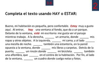 3.6
                                                                      2
Completa el texto usando HAY o ESTAR:


Bueno, mi habitación es pequeña, pero confortable. Estoy muy a gusto
aquí. Al entrar, hay una ventana al fondo, que da a un parque.
Delante de la ventana, está mi escritorio: me gusta ver el paisaje
mientras trabajo. A la derecha, ______ un armario, donde ______ mis
ropas y otros objetos. A la izquierda, ______ mi cama, y al lado ______
una mesilla de noche. ______ también una estantería, en la pared
opuesta a la ventana, donde ______ mis libros y carpetas. Detrás de la
puerta, ______ un rincón donde ______ mi bicicleta. ______ también
una alfombra, que ______ en el centro de la habitación. Por fin, al lado
de la ventana, ______ un cuadro donde cuelgo notas y fotos.
 