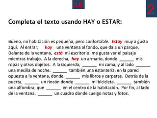 3.6
                                                                      2
Completa el texto usando HAY o ESTAR:


Bueno, mi habitación es pequeña, pero confortable. Estoy muy a gusto
aquí. Al entrar, hay una ventana al fondo, que da a un parque.
Delante de la ventana, está mi escritorio: me gusta ver el paisaje
mientras trabajo. A la derecha, hay un armario, donde ______ mis
ropas y otros objetos. A la izquierda, ______ mi cama, y al lado ______
una mesilla de noche. ______ también una estantería, en la pared
opuesta a la ventana, donde ______ mis libros y carpetas. Detrás de la
puerta, ______ un rincón donde ______ mi bicicleta. ______ también
una alfombra, que ______ en el centro de la habitación. Por fin, al lado
de la ventana, ______ un cuadro donde cuelgo notas y fotos.
 