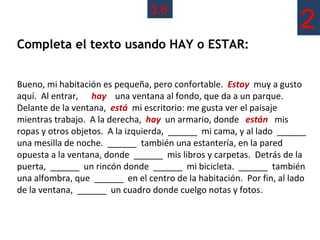 3.6
                                                                      2
Completa el texto usando HAY o ESTAR:


Bueno, mi habitación es pequeña, pero confortable. Estoy muy a gusto
aquí. Al entrar, hay una ventana al fondo, que da a un parque.
Delante de la ventana, está mi escritorio: me gusta ver el paisaje
mientras trabajo. A la derecha, hay un armario, donde están mis
ropas y otros objetos. A la izquierda, ______ mi cama, y al lado ______
una mesilla de noche. ______ también una estantería, en la pared
opuesta a la ventana, donde ______ mis libros y carpetas. Detrás de la
puerta, ______ un rincón donde ______ mi bicicleta. ______ también
una alfombra, que ______ en el centro de la habitación. Por fin, al lado
de la ventana, ______ un cuadro donde cuelgo notas y fotos.
 