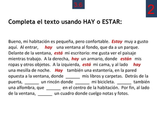 3.6
                                                                      2
Completa el texto usando HAY o ESTAR:


Bueno, mi habitación es pequeña, pero confortable. Estoy muy a gusto
aquí. Al entrar, hay una ventana al fondo, que da a un parque.
Delante de la ventana, está mi escritorio: me gusta ver el paisaje
mientras trabajo. A la derecha, hay un armario, donde están mis
ropas y otros objetos. A la izquierda, está mi cama, y al lado hay
una mesilla de noche. Hay también una estantería, en la pared
opuesta a la ventana, donde ______ mis libros y carpetas. Detrás de la
puerta, ______ un rincón donde ______ mi bicicleta. ______ también
una alfombra, que ______ en el centro de la habitación. Por fin, al lado
de la ventana, ______ un cuadro donde cuelgo notas y fotos.
 