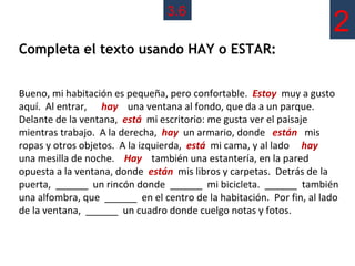 3.6
                                                                      2
Completa el texto usando HAY o ESTAR:


Bueno, mi habitación es pequeña, pero confortable. Estoy muy a gusto
aquí. Al entrar, hay una ventana al fondo, que da a un parque.
Delante de la ventana, está mi escritorio: me gusta ver el paisaje
mientras trabajo. A la derecha, hay un armario, donde están mis
ropas y otros objetos. A la izquierda, está mi cama, y al lado hay
una mesilla de noche. Hay también una estantería, en la pared
opuesta a la ventana, donde están mis libros y carpetas. Detrás de la
puerta, ______ un rincón donde ______ mi bicicleta. ______ también
una alfombra, que ______ en el centro de la habitación. Por fin, al lado
de la ventana, ______ un cuadro donde cuelgo notas y fotos.
 