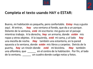 3.6
                                                                       2
Completa el texto usando HAY o ESTAR:


Bueno, mi habitación es pequeña, pero confortable. Estoy muy a gusto
aquí. Al entrar, hay una ventana al fondo, que da a un parque.
Delante de la ventana, está mi escritorio: me gusta ver el paisaje
mientras trabajo. A la derecha, hay un armario, donde están mis
ropas y otros objetos. A la izquierda, está mi cama, y al lado hay
una mesilla de noche. Hay también una estantería, en la pared
opuesta a la ventana, donde están mis libros y carpetas. Detrás de la
puerta, hay un rincón donde está mi bicicleta. Hay también
una alfombra, que ______ en el centro de la habitación. Por fin, al lado
de la ventana, ______ un cuadro donde cuelgo notas y fotos.
 