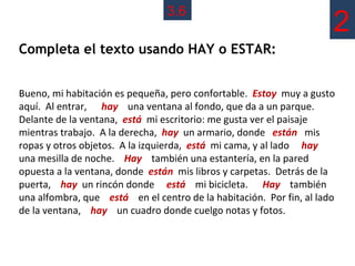 3.6
                                                                     2
Completa el texto usando HAY o ESTAR:


Bueno, mi habitación es pequeña, pero confortable. Estoy muy a gusto
aquí. Al entrar, hay una ventana al fondo, que da a un parque.
Delante de la ventana, está mi escritorio: me gusta ver el paisaje
mientras trabajo. A la derecha, hay un armario, donde están mis
ropas y otros objetos. A la izquierda, está mi cama, y al lado hay
una mesilla de noche. Hay también una estantería, en la pared
opuesta a la ventana, donde están mis libros y carpetas. Detrás de la
puerta, hay un rincón donde está mi bicicleta. Hay también
una alfombra, que está en el centro de la habitación. Por fin, al lado
de la ventana, hay un cuadro donde cuelgo notas y fotos.
 