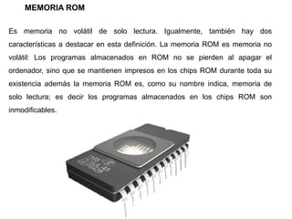 MEMORIA ROM
Es memoria no volátil de solo lectura. Igualmente, también hay dos
características a destacar en esta definición. La memoria ROM es memoria no
volátil: Los programas almacenados en ROM no se pierden al apagar el
ordenador, sino que se mantienen impresos en los chips ROM durante toda su
existencia además la memoria ROM es, como su nombre indica, memoria de
solo lectura; es decir los programas almacenados en los chips ROM son
inmodificables.
 