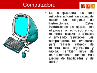 Computadora La computadora es una máquina automática capaz de recibir un conjunto de instrucciones. Estas instrucciones las ejecuta con el programa registrado en su memoria,  realizando cálculos y enviando resultados. Las computadoras se inventaron para realizar trabajos de manera fácil, organizada y rápida. También sirve de entretenimiento cuando trae juegos de habilidades y de acción.   
