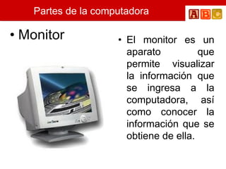 Partes de la computadora Monitor El monitor es un aparato que permite visualizar la información que se ingresa a la computadora, así como conocer la información que se obtiene de ella.  