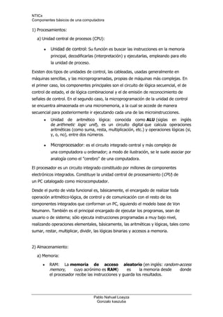 1) Procesamientos:<br />    a) Unidad central de procesos (CPU):<br />Unidad de control: Su función es buscar las instrucciones en la memoria principal, decodificarlas (interpretación) y ejecutarlas, empleando para ello la unidad de proceso.<br />Existen dos tipos de unidades de control, las cableadas, usadas generalmente en máquinas sencillas, y las microprogramadas, propias de máquinas más complejas. En el primer caso, los componentes principales son el circuito de lógica secuencial, el de control de estado, el de lógica combinacional y el de emisión de reconocimiento de señales de control. En el segundo caso, la microprogramación de la unidad de control se encuentra almacenada en una micromemoria, a la cual se accede de manera secuencial para posteriormente ir ejecutando cada una de las microinstrucciones.<br />Unidad de aritmético lógica: conocida como ALU (siglas en inglés de arithmetic logic unit), es un circuito digital que calcula operaciones aritméticas (como suma, resta, multiplicación, etc.) y operaciones lógicas (si, y, o, no), entre dos números.<br />Microprocesador: es el circuito integrado central y más complejo de una computadora u ordenador; a modo de ilustración, se le suele asociar por analogía como el quot;
cerebroquot;
 de una computadora.<br />El procesador es un circuito integrado constituido por millones de componentes electrónicos integrados. Constituye la unidad central de procesamiento (CPU) de un PC catalogado como microcomputador.<br />Desde el punto de vista funcional es, básicamente, el encargado de realizar toda operación aritmético-lógica, de control y de comunicación con el resto de los componentes integrados que conforman un PC, siguiendo el modelo base de Von Neumann. También es el principal encargado de ejecutar los programas, sean de usuario o de sistema; sólo ejecuta instrucciones programadas a muy bajo nivel, realizando operaciones elementales, básicamente, las aritméticas y lógicas, tales como sumar, restar, multiplicar, dividir, las lógicas binarias y accesos a memoria.<br />2) Almacenamiento:<br />    a) Memoria:<br />RAM: La memoria de acceso aleatorio (en inglés: random-access memory, cuyo acrónimo es RAM) es la memoria desde donde el procesador recibe las instrucciones y guarda los resultados.<br />ROM: La memoria de sólo lectura, conocida también como ROM (acrónimo en inglés de read-only memory), es un medio de almacenamiento utilizado en ordenadores y dispositivos electrónicos, que permite sólo la lectura de la información y no su escritura, independientemente de la presencia o no de una fuente de energía.<br />Los datos almacenados en la ROM no se pueden modificar, o al menos no de manera rápida o fácil. Se utiliza principalmente para contener el firmware (programa que está estrechamente ligado a hardware específico, y es poco probable que requiera actualizaciones frecuentes) u otro contenido vital para el funcionamiento del dispositivo, como los programas que ponen en marcha el ordenador y realizan los diagnósticos.<br />    b) Discos<br />Rígido interno: es un dispositivo de almacenamiento de datos no volátil que emplea un sistema de grabación magnética para almacenar datos digitales. Se compone de uno o más platos o discos rígidos, unidos por un mismo eje que gira a gran velocidad dentro de una caja metálica sellada. Sobre cada plato, y en cada una de sus caras, se sitúa un cabezal de lectura/escritura que flota sobre una delgada lámina de aire generada por la rotación de los discos.<br />                 El primer disco duro fue inventado por IBM en 1956. A lo largo de los años, los discos duros han disminuido su precio al mismo tiempo que han multiplicado su capacidad, siendo la principal opción de almacenamiento secundario para PC desde su aparición en los años 60.1 Los discos duros han mantenido su posición dominante gracias a los constantes incrementos en la densidad de grabación, que se ha mantenido a la par de las necesidades de almacenamiento secundario.1<br />Rígido externo: es un disco duro que es fácilmente transportable de un lado a otro sin necesidad de consumir energía eléctrica o batería.<br />Un disco duro portátil puede ser desde un microdisco hasta un disco duro normal de sobremesa con una carcasa adaptadora. Las conexiones más habituales son USB 2.0 y Firewire, menos las SCSI y las SATA<br />Los discos USB microdrive y portátiles (2,5quot;
) se pueden alimentar de la conexión USB. Aunque algunas veces no es suficiente y requieren ser enchufados a dos USB a la vez.Los SCSI y ATA no pueden suministrar corriente para alimentación por lo que siempre requieren un transformador para ellos. Los Firewire se alimentan de la conexión sin problemas.Los discos duros de sobremesa (3,5quot;
) requieren también transformador por su alto consumo.<br />Las capacidades van desde el 2GB de los microdiscos a los cientos de Gb de los de 3,5quot;
.<br />Lo habitual es que por los menos tengan conexión USB, lo que permite la compatiblidad con casi cualquier ordenador fabricado después de 1998<br />Disquete: es un medio o soporte de almacenamiento de datos formado por una pieza circular de material magnético, fina y flexible (de ahí su denominación) encerrada en una cubierta de plástico cuadrada o rectangular.<br />Los disquetes se leen y se escriben mediante un dispositivo llamado disquetera (o FDD, del inglés Floppy Disk Drive). En algunos casos es un disco menor que el CD. La disquetera es el dispositivo o unidad lectora/grabadora de disquetes, y ayuda a introducirlo para guardar la información.<br />Este tipo de dispositivo de almacenamiento es vulnerable a la suciedad y los campos magnéticos externos, por lo que, en muchos casos, deja de funcionar con el tiempo.<br />CD: es un soporte digital óptico utilizado para almacenar cualquier tipo de información (audio, imágenes, vídeo, documentos y otros datos). En español ya se puede escribir cedé (como se pronuncia) porque ha sido aceptada y lexicalizada por el uso; en gran parte de Latinoamérica se pronuncia [sidí], como en inglés, pero la Asociación de Academias de la Lengua Española desaconseja —en su Diccionario panhispánico de dudas— esa pronunciación.1 También se acepta cederrón (de CD-ROM). Hoy en día, sigue siendo el medio físico preferido para la distribución de audio.<br />Los CD estándar tienen un diámetro de 12 centímetros y pueden almacenar hasta 80 minutos de audio (o 700 MB de datos). Los MiniCD tienen 8 cm y son usados para la distribución de sencillos y de controladores guardando hasta 24 minutos de audio o 214 MB de datos.<br />Esta tecnología fue más tarde expandida y adaptada para el almacenamiento de datos (CD-ROM), de video (VCD y SVCD), la grabación doméstica (CD-R y CD-RW) y el almacenamiento de datos mixtos (CD-i), Photo CD, y CD EXTRA.<br />El disco compacto sigue gozando de popularidad en el mundo actual. En el año 2007 se habían vendido 200 millones de CD en el mundo.<br />DVD: El DVD es un dispositivo de almacenamiento óptico cuyo estándar surgió en 1995. Sus siglas corresponden con Digital Versatile Disc1 en inglés (disco versátil digital traducido al español). En sus inicios, la v intermedia hacía referencia a video (digital videodisk), debido a su desarrollo como reemplazo del formato VHS para la distribución de vídeo a los hogares.2<br />Unidad de DVD: el nombre de este dispositivo hace referencia a la multitud de maneras en las que se almacenan los datos: DVD-ROM (dispositivo de lectura únicamente), DVD-R y DVD+R (solo pueden escribirse una vez), DVD-RW y DVD+RW (permiten grabar y borrar las veces que se quiera). También difieren en la capacidad de almacenamiento de cada uno de los tipos.<br />Blu-ray: es un formato de disco óptico de nueva generación de 12 cm de diámetro (igual que el CD y el DVD) para vídeo de gran definición y almacenamiento de datos de alta densidad. Su capacidad de almacenamiento llega a 25 GB por capa, aunque Sony y Panasonic han desarrollado un nuevo índice de evaluación (i-MLSE) que permitiría ampliar un 33% la cantidad de datos almacenados, desde 25 a 33,4 GB por capa. Aunque otros apuntan que el sucesor del DVD no será un disco óptico, sino la tarjeta de memoria. No obstante, se está trabajando en el HVD o Disco holográfico versátil con 3,9 TB. El límite de capacidad en las tarjetas de formato SD/MMC está ya en 128 GB, teniendo l En febrero de 2008, después de la caída de muchos apoyos al HD DVD, Toshiba decidió abandonar la fabricación de reproductores y las investigaciones para mejorar su formato. a ventaja de ser regrabables al menos durante 5 años<br />Existe un tercer formato, el HD-VMD, que también debe ser nombrado, ya que también está enfocado a ofrecer alta definición. Su principal desventaja es que no cuenta con el apoyo de las grandes compañías y es desconocido por gran parte del público. Por eso su principal apuesta es ofrecer lo mismo que las otras tecnologías a un precio más asequible, por ello parte de la tecnología del DVD (láser rojo). En un futuro, cuando la tecnología sobre el láser azul sea fiable y barata, tienen previsto adaptarse a ella.<br />Tarjetas de memoria: es un dispositivo de almacenamiento que conserva la información que le ha sido almacenada de forma correcta aun con la pérdida de energía, es decir, es una memoria no volátil. Una tarjeta de memoria es un chip de memoria que mantiene su contenido sin energía. Hay diversos tipos de tarjetas.<br />El término Memoria Flash fue acuñado por Toshiba, por su capacidad para borrarse “en un flash” (instante). Derivados de EEPROM, se borran en bloques fijos, en lugar de bytes solos. Los tamaños de los bloques por lo general van de 512 bytes hasta 256KB.los chips flash son menos costosos y proporcionan mayores densidades de bits. Además, el flash se está convirtiendo en una alternativa para los EPROM porque pueden actualizarse fácilmente.<br />Pendrive: es un dispositivo de almacenamiento que utiliza memoria flash para guardar la información que puede requerir y no necesita baterías (pilas). La batería era necesaria en los primeros modelos, pero los más actuales ya no la necesitan. Estas memorias son resistentes a los rasguños (externos), al polvo, y algunos al agua que han afectado a las formas previas de almacenamiento portátil, como los disquetes, discos compactos y los DVD. En España son conocidas popularmente como pinchos o lápices, y en otros países como Honduras, México y Guatemala son conocidas como memorias. Los sistemas operativos actuales pueden leer y escribir en las memorias sin más que enchufarlas a un conector USB del equipo encendido, recibiendo la energía de alimentación a través del propio conector que cuenta con 5 voltios y 2,5 vatios como máximo. En equipos algo antiguos (como por ejemplo los equipados con Windows 98) se necesita instalar uncontrolador de dispositivo (driver) proporcionado por el fabricante. GNU/Linux también tiene soporte para dispositivos de almacenamiento USB desde la versión 2.4 del núcleo.<br />3)<br />   a) Entrada<br />Teclado: es un periférico de entrada o dispositivo, en parte inspirado en el teclado de las máquinas de escribir, que utiliza una disposición de botones o teclas, para que actúen como palancas mecánicas o interruptores electrónicos que envían información a la computadora. Después de las tarjetas perforadas y las cintas de papel, la interacción a través de los teclados al estilo teletipo se convirtió en el principal medio de entrada para las computadoras. El teclado tiene entre 99 y 108 teclas aproximadamente.<br />Mouse: es un dispositivo apuntador usado para facilitar el manejo de un entorno gráfico en un computador. Generalmente está fabricado en plástico y se utiliza con una de las manos. Detecta su movimiento relativo en dos dimensiones por la superficie plana en la que se apoya, reflejándose habitualmente a través de un puntero o flecha en el monitor.<br />Hoy en día es un elemento imprescindible en un equipo informático para la mayoría de las personas, y pese a la aparición de otras tecnologías con una función similar, como la pantalla táctil, la práctica ha demostrado que tendrá todavía muchos años de vida útil. No obstante, en el futuro podría ser posible mover el cursor o el puntero con los ojos o basarse en el reconocimiento de voz.<br />Escáner: Es un aparato o dispositivo utilizado en informática que explora imágenes o documentos y se utiliza para introducir imágenes de papel, libros, negativos o diapositivas. Estos dispositivos ópticos pueden reconocer caracteres o imágenes, y para referirse a este se emplea en ocasiones la expresión lector óptico (de caracteres). El escáner 3Des una variación de éste para modelos tridimensionales. Clasificado como un dispositivo o periférico de entrada, es un aparato electrónico, que explora o permite quot;
escanearquot;
 o quot;
digitalizarquot;
 imágenes o documentos, y lo traduce en señales eléctricas para su procesamiento y, salida o almacenamiento.<br />Micrófono:  Su función es la de traducir las vibraciones debidas a la presión acústica ejercida sobre su cápsula por las ondas sonoras en energía eléctrica, lo que permite por ejemplo grabar sonidos de cualquier lugar o elemento.<br />  <br />    b)  Salida<br />Monitor: es un dispositivo de salida que, mediante una interfaz, muestra los resultados del procesamiento de una computadora.<br />Impresora: es un periférico de ordenador que permite producir una copia permanente de textos o gráficos de documentos almacenados en formato electrónico, imprimiéndolos en medios físicos, normalmente en papel o transparencias, utilizando cartuchos de tinta o tecnologíaláser.<br />Muchas impresoras son usadas como periféricos, y están permanentemente unidas al ordenador por un cable. Otras impresoras, llamadas impresoras de red, tienen una interfaz de red interno (típicamente wireless o ethernet), y que puede servir como un dispositivo para imprimir en papel algún documento para cualquier usuario de la red.<br />Parlantes: es un transductor electroacústico utilizado para la reproducción de sonido. Uno o varios altavoces pueden formar unapantalla acústica.<br />En la transducción sigue un doble procedimiento: eléctrico-mecánico-acústico. En la primera etapa convierte las ondas eléctricas en energía mecánica, y en la segunda convierte la energía mecánica en energía acústica. Es por tanto la puerta por donde sale el sonido al exterior desde los aparatos que posibilitaron su amplificación, su transmisión por medios telefónicos o radioeléctricos, o su tratamiento.<br />El sonido se transmite mediante ondas sonoras a través del aire. El oído capta estas ondas y las transforma en impulsos nerviosos que llegan al cerebro. Si se dispone de una grabación de voz, de música en soporte magnético o digital, o si se recibe estas señales por radio, se dispondrá a la salida del aparato de unas señales eléctricas que deben ser convertidas en sonidos audibles; para ello se utiliza el altavoz.<br />    c) Mixtos<br />MODEM: es un dispositivo que sirve para enviar una señal llamada moduladora mediante otra señal llamada portadora. Se han usado módems desde los años 60, principalmente debido a que la transmisión directa de las señales electrónicas inteligibles, a largas distancias, no es eficiente, por ejemplo, para transmitir señales de audio por el aire, se requerirían antenas de gran tamaño (del orden de cientos de metros) para su correcta recepción. Es habitual encontrar en muchos módems de red conmutada la facilidad de respuesta y marcación automática, que les permiten conectarse cuando reciben una llamada de la RTPC (Red Telefónica Pública Conmutada) y proceder a la marcación de cualquier número previamente grabado por el usuario. Gracias a estas funciones se pueden realizar automáticamente todas las operaciones de establecimiento de la comunicación.<br />Tarjetas de sonido: es una tarjeta de expansión para computadoras que permite la entrada y salida de audio bajo el control de un programa informático llamado controlador (en inglés driver). El típico uso de las tarjetas de sonido consiste en proveer mediante un programa que actúa de mezclador, que las aplicaciones multimedia del componente de audio suenen y puedan ser gestionadas. Estas aplicaciones multimedia engloban composición y edición de video o audio, presentaciones y entretenimiento (videojuegos). Algunos equipos (como los personales) tienen la tarjeta ya integrada, mientras que otros requieren tarjetas de expansión. También hay otro tipo de equipos que por circunstancias profesionales (como por ejemplo servidores) no requieren de dicho servicio.<br />