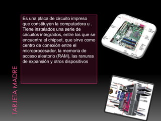 Es una placa de circuito impreso
que constituyen la computadora u .
Tiene instalados una serie de
circuitos integrados, entre los que se
encuentra el chipset, que sirve como
centro de conexión entre el
microprocesador, la memoria de
acceso aleatorio (RAM), las ranuras
de expansión y otros dispositivos
 