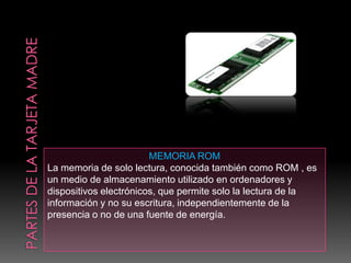 MEMORIA ROM
La memoria de solo lectura, conocida también como ROM , es
un medio de almacenamiento utilizado en ordenadores y
dispositivos electrónicos, que permite solo la lectura de la
información y no su escritura, independientemente de la
presencia o no de una fuente de energía.