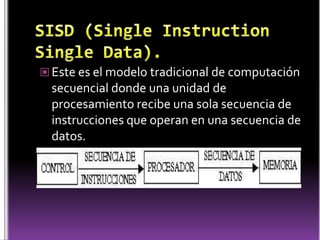  Este es el modelo tradicional de computación
  secuencial donde una unidad de
  procesamiento recibe una sola secuencia de
  instrucciones que operan en una secuencia de
  datos.
 