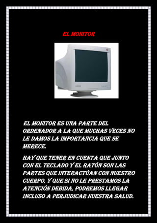 El monitor




El monitor es una parte del
ordenador a la que muchas veces no
le damos la importancia que se
merece.
Hay que tener en cuenta que junto
con el teclado y el ratón son las
partes que interactúan con nuestro
cuerpo, y que si no le prestamos la
atención debida, podremos llegar
incluso a perjudicar nuestra salud.
 
