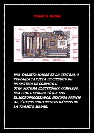 Tarjeta madre




Una tarjeta madre es la central o
primaria tarjeta de circuito de
un sistema de computo u
otro sistema electrónico complejo.
Una computadora típica con
el microprocesador, memoria princip
al, y otros componentes básicos de
la tarjeta madre.
 