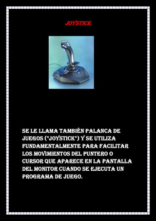 JOYSTICK




Se le llama también Palanca de
Juegos ("Joystick") y se utiliza
fundamentalmente para facilitar
los movimientos del puntero o
cursor que aparece en la pantalla
del monitor cuando se ejecuta un
programa de juego.
 