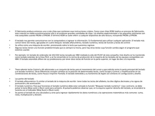 •   El fabricante produce entonces uno o más chips que contienen esas instrucciones o datos. Como crear chips ROM implica un proceso de fabricación,
    esta creación es viable económicamente sólo si se producen grandes cantidades de chips. Los diseños experimentales o los pequeños volúmenes son
    más asequibles usando PROM o EPROM. El término ROM se suele referir a cualquier dispositivo de sólo lectura, incluyendo PROM y EPROM.

•   El teclado nos permite comunicarnos con la computadora e ingresar la información. Es fundamental para utilizar cualquier aplicación. El teclado más
    común tiene 102 teclas, agrupadas en cuatro bloques: teclado alfanumérico, teclado numérico, teclas de función y teclas de control.
•   Se utiliza como una máquina de escribir, presionando sobre la tecla que queremos ingresar.
•   Algunas teclas tienen una función predeterminada que es siempre la misma, pero hay otras teclas cuya función cambia según el programa que
    estemos usando

•   Por ejemplo: Un teclado de ordenador de 101/102 teclas lanzado por IBM mediada la vida del PC/AT de esta compañía. Este diseño se ha mantenido
    como teclado estándar de la línea PS/2, y se ha convertido en la norma de producción de la mayoría de los teclados de los equipos compatibles con
    IBM. El teclado extendido difiere de sus predecesores por tener doce teclas de función en la parte superior, en lugar de diez a la izquierda.



•   Tiene además teclas Control y Alt adicionales y un conjunto de teclas para el movimiento del cursor y para edición entre la parte principal del teclado
    y el teclado numérico. Otras diferencias incluyen cambios en la posición de determinadas teclas, como Escape y Control, y modificaciones en las
    combinaciones de teclas, como Pausa e Imprimir Pantalla. El teclado extendido y su homónimo de Apple son similares en configuración y diseño.

•   Las partes del teclado
•   El teclado alfanumérico: Es similar al teclado de la máquina de escribir. tiene todas las teclas del alfabeto, los diez dígitos decimales y los signos de
    puntuación y de acentuación.
•   El teclado numérico: Para que funciones el teclado numérico debe estar activada la función "Bloquear teclado numérico". Caso contrario, se debe
    pulsar la tecla [Bloq Lock] o [Num Lock] para activarlo. Al pulsarla podemos observar que, en la esquina superior derecha del teclado, se encenderá la
    lucecita con el indicador [Bloq Num] o [Num Lock].
•   Se parece al teclado de una calculadora y sirve para ingresar rápidamente los datos numéricos y las operaciones matemáticas más comunes: suma,
    resta, multiplicación y división.
 